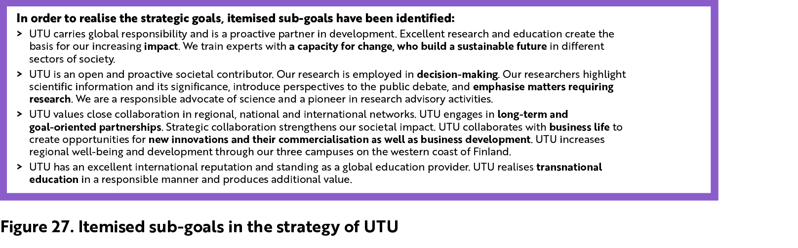 In order to realise the strategic goals, itemised sub-goals have been identified. UTU carries global responsibility and is a proactive partner in development. Excellent research and education create the basis for our increasing impact. We train experts with a capacity for change, who build a sustainable future in different sectors of society. UTU is an open and proactive societal contributor. Our research is employed in decision-making. Our researchers highlight scientific information and its significance, introduce perspectives to the public debate, and emphasise matters requiring research. We are a responsible advocate of science and a pioneer in research advisory activities. UTU values close coll¬aboration in regional, national and international networks. UTU engages in long-term and goal-oriented partnerships. Strategic col¬laboration strengthens our societal impact. UTU col¬laborates with business life to create opportunities for new innovations and their commercialisation as well as business development. UTU increases regional well-being and development through our three campuses on the western coast of Fin-land. UTU has an excellent international reputation and standing as a global education provider. UTU realises transnational  education in a responsible manner and produces additional value.